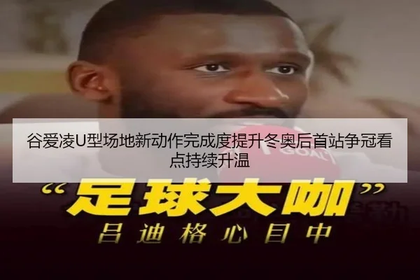 谷爱凌U型场地新动作完成度提升冬奥后首站争冠看点持续升温