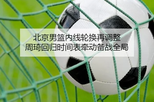 北京男篮内线轮换再调整 周琦回归时间表牵动备战全局